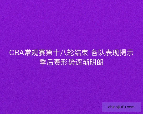 CBA常规赛第十八轮结束 各队表现揭示季后赛形势逐渐明朗