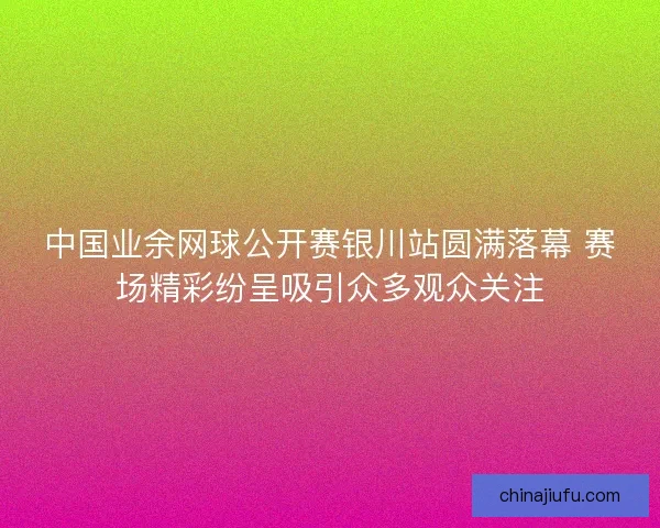 中国业余网球公开赛银川站圆满落幕 赛场精彩纷呈吸引众多观众关注