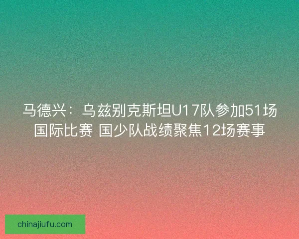 马德兴：乌兹别克斯坦U17队参加51场国际比赛 国少队战绩聚焦12场赛事