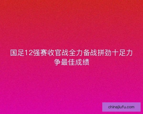 国足12强赛收官战全力备战拼劲十足力争最佳成绩